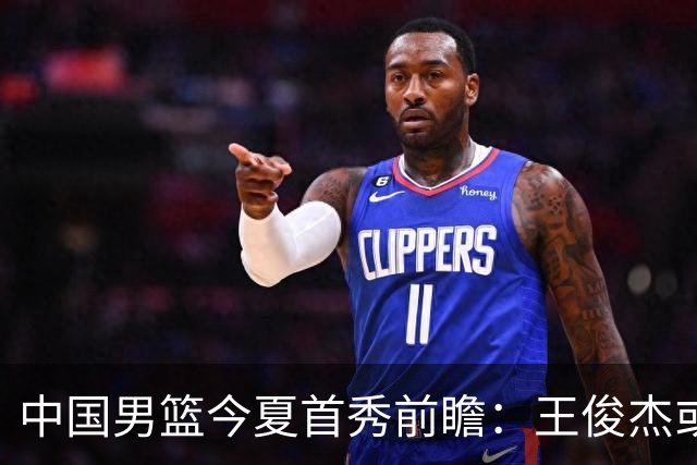 中国男篮今夏首秀前瞻：王俊杰或领衔超新星亮相 徐昕有望首进国家队