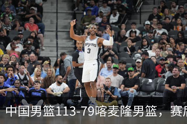 中国男篮113-79喀麦隆男篮，赛后球员表现打分：3人满分4人优秀3人及格