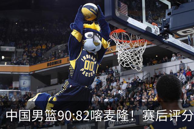 中国男篮90:82喀麦隆！赛后评分：1人满分 2人优秀 郭士强被1人坑惨