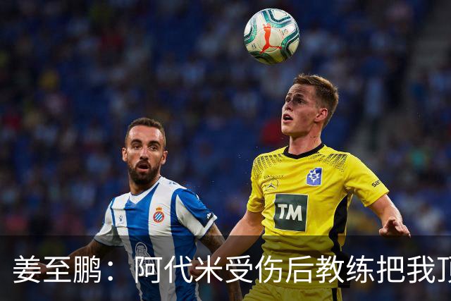 姜至鹏：阿代米受伤后教练把我顶到前卫位置 我很好地完成了任务