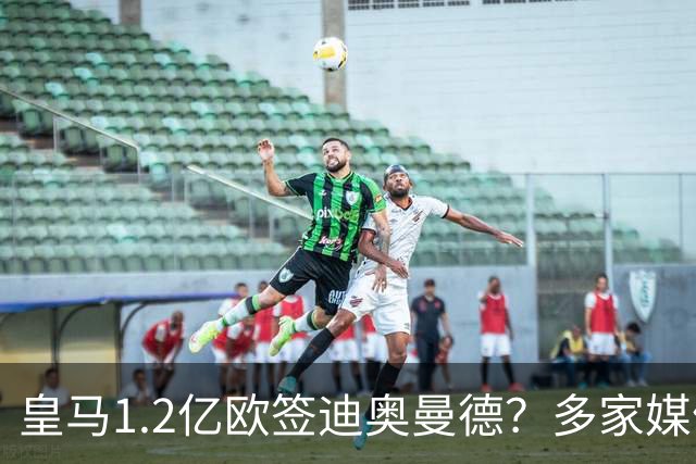 皇马1.2亿欧签迪奥曼德？多家媒体称即将官宣 德天空却泼冷水