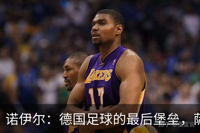 诺伊尔：德国足球的最后堡垒，萨默尔力挺主力门将之路