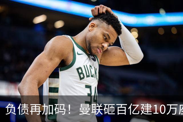 负债再加码！曼联砸百亿建10万座超级球场，只为持续补强一线队
