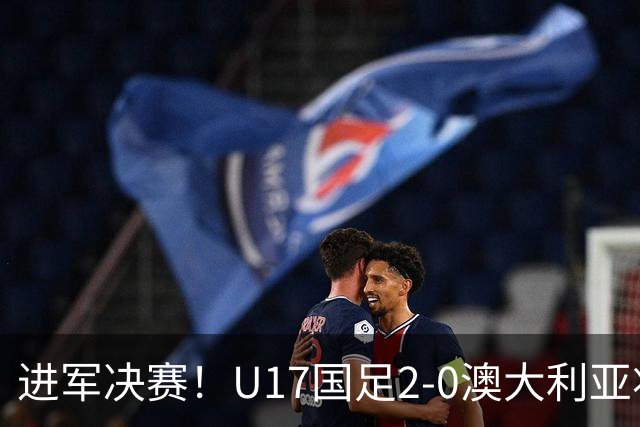 进军决赛！U17国足2-0澳大利亚将战日本 帅惟浩破门谢晋建功